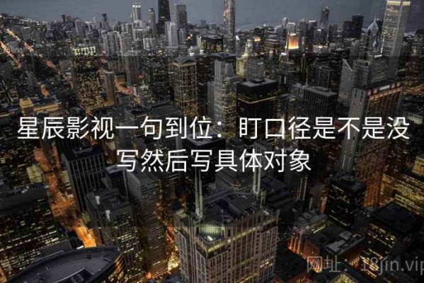 星辰影视一句到位：盯口径是不是没写然后写具体对象