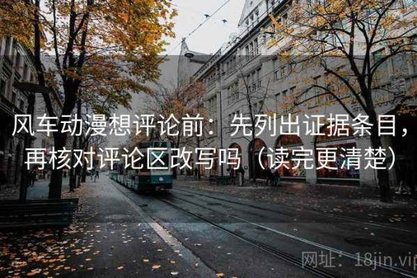 风车动漫想评论前：先列出证据条目，再核对评论区改写吗（读完更清楚）