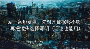 爱一番短复盘：先对齐证据够不够，再把镜头选择写明（评论也能用）