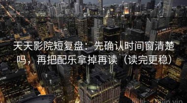 天天影院短复盘：先确认时间窗清楚吗，再把配乐拿掉再读（读完更稳）