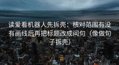 读爱看机器人先拆壳：核对范围有没有画线后再把标题改成问句（像做句子拆壳）