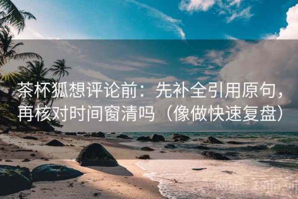 茶杯狐想评论前：先补全引用原句，再核对时间窗清吗（像做快速复盘）