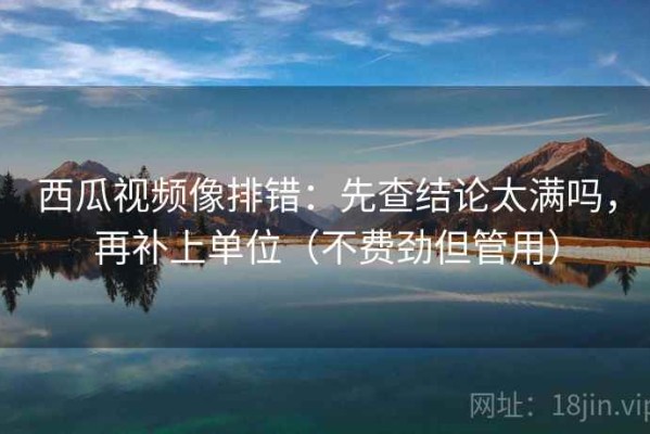 西瓜视频像排错：先查结论太满吗，再补上单位（不费劲但管用）