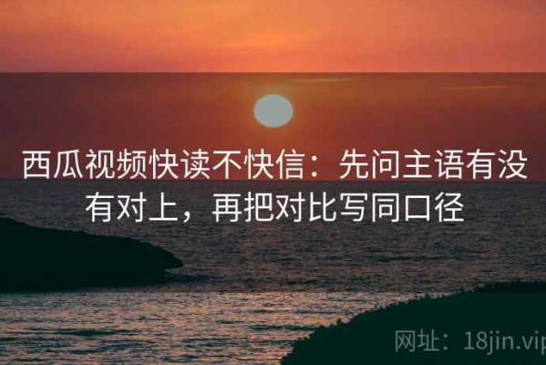 西瓜视频快读不快信：先问主语有没有对上，再把对比写同口径