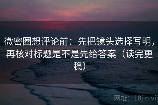 微密圈想评论前：先把镜头选择写明，再核对标题是不是先给答案（读完更稳）