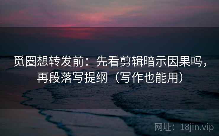 觅圈想转发前：先看剪辑暗示因果吗，再段落写提纲（写作也能用）