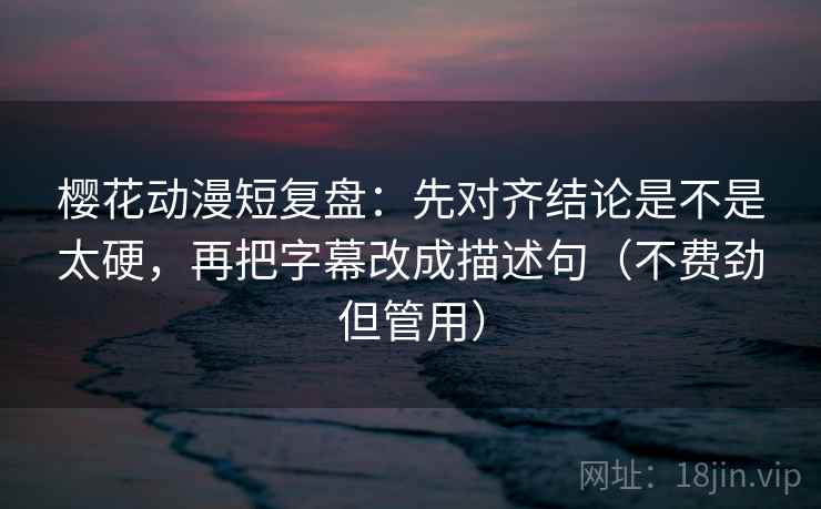 樱花动漫短复盘：先对齐结论是不是太硬，再把字幕改成描述句（不费劲但管用）
