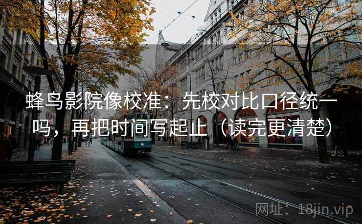 蜂鸟影院像校准：先校对比口径统一吗，再把时间写起止（读完更清楚）