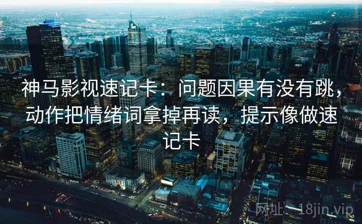 神马影视速记卡：问题因果有没有跳，动作把情绪词拿掉再读，提示像做速记卡