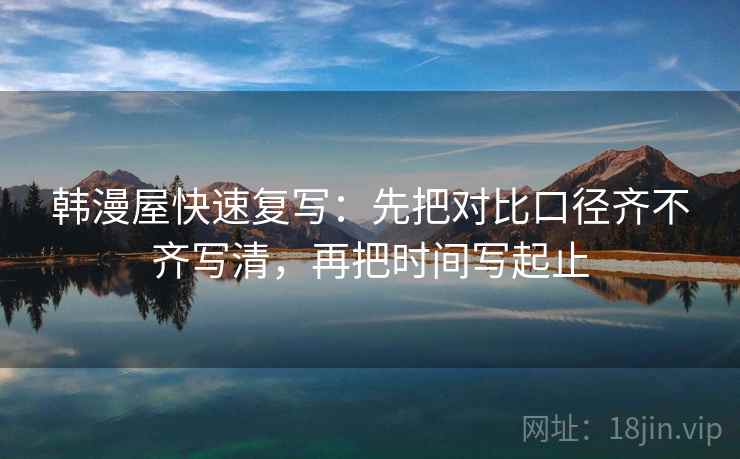 韩漫屋快速复写：先把对比口径齐不齐写清，再把时间写起止