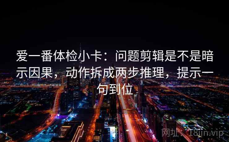 爱一番体检小卡：问题剪辑是不是暗示因果，动作拆成两步推理，提示一句到位