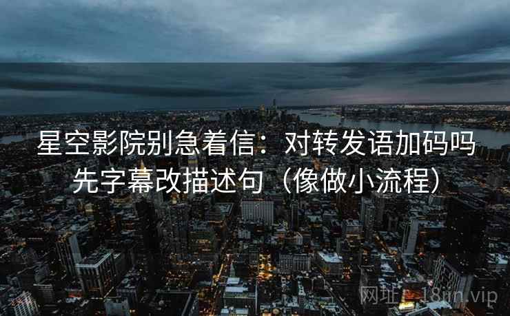 星空影院别急着信：对转发语加码吗先字幕改描述句（像做小流程）