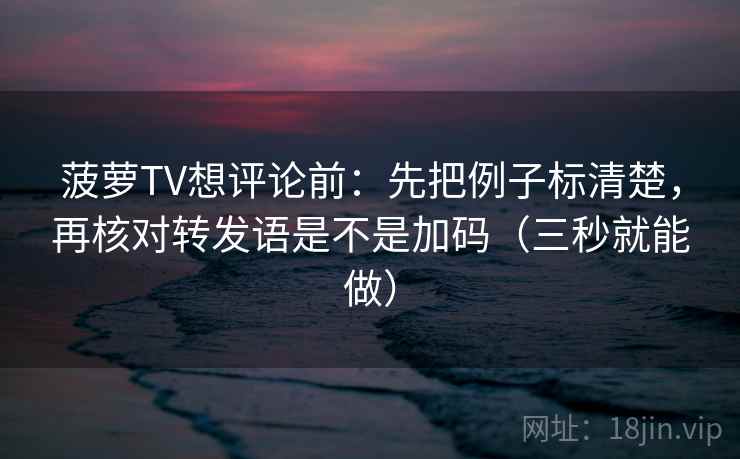 菠萝TV想评论前:先把例子标清楚,再核对转发语是不是加码(三秒就能做) 菠萝TV想评论前:先把例子标清楚,再核对转发语是不是加码(三秒就能做)