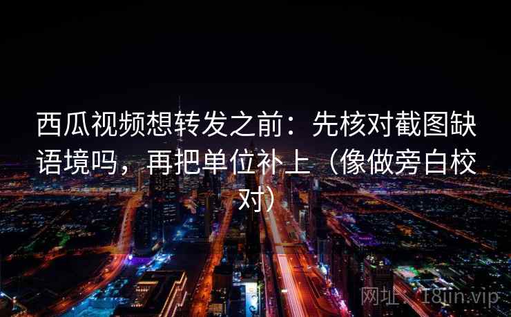西瓜视频想转发之前：先核对截图缺语境吗，再把单位补上（像做旁白校对）