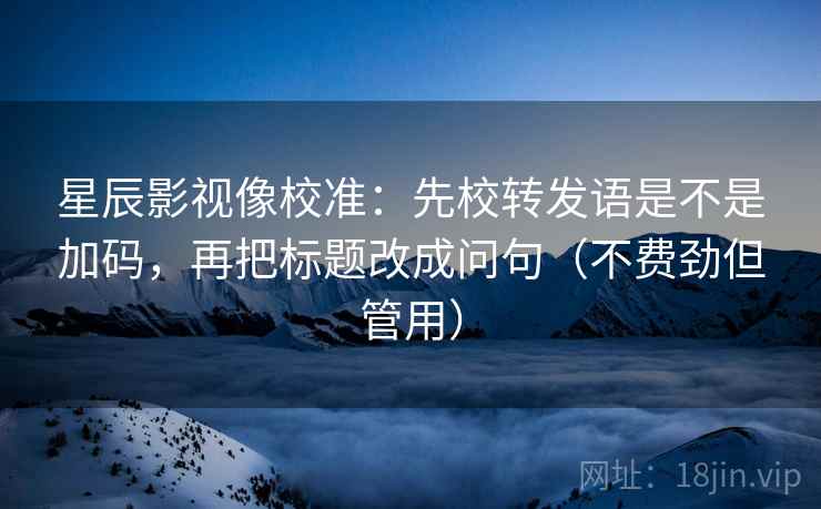 星辰影视像校准:先校转发语是不是加码,再把标题改成问句(不费劲但管用) 星辰影视像校准:先校转发语是不是加码,再把标题改成问句(不费劲但管用)