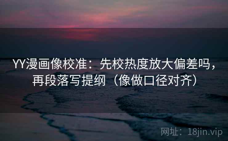 YY漫画像校准：先校热度放大偏差吗，再段落写提纲（像做口径对齐）