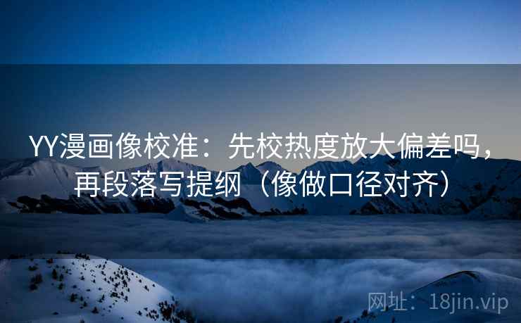 YY漫画像校准：先校热度放大偏差吗，再段落写提纲（像做口径对齐）