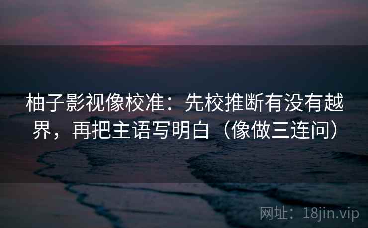 柚子影视像校准：先校推断有没有越界，再把主语写明白（像做三连问）