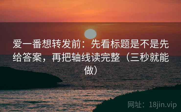 爱一番想转发前：先看标题是不是先给答案，再把轴线读完整（三秒就能做）