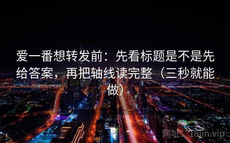爱一番想转发前：先看标题是不是先给答案，再把轴线读完整（三秒就能做）