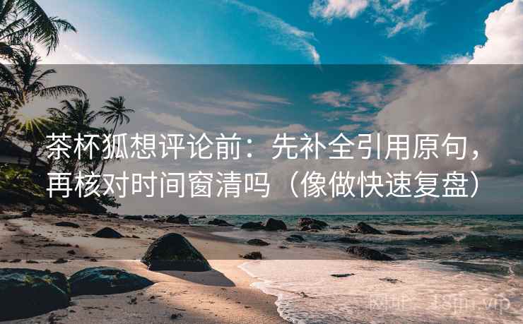 茶杯狐想评论前:先补全引用原句,再核对时间窗清吗(像做快速复盘) 茶杯狐想评论前:先补全引用原句,再核对时间窗清吗(像做快速复盘)
