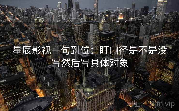星辰影视一句到位:盯口径是不是没写然后写具体对象 星辰影视一句到位:盯口径是不是没写然后写具体对象