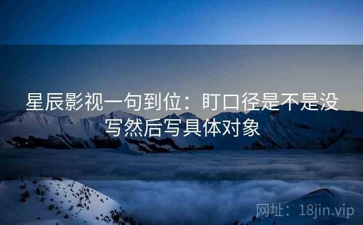 星辰影视一句到位:盯口径是不是没写然后写具体对象 星辰影视一句到位:盯口径是不是没写然后写具体对象