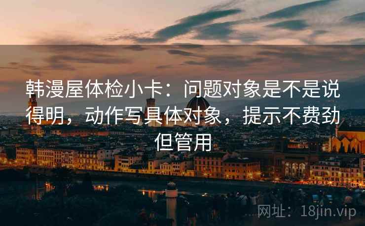 韩漫屋体检小卡：问题对象是不是说得明，动作写具体对象，提示不费劲但管用