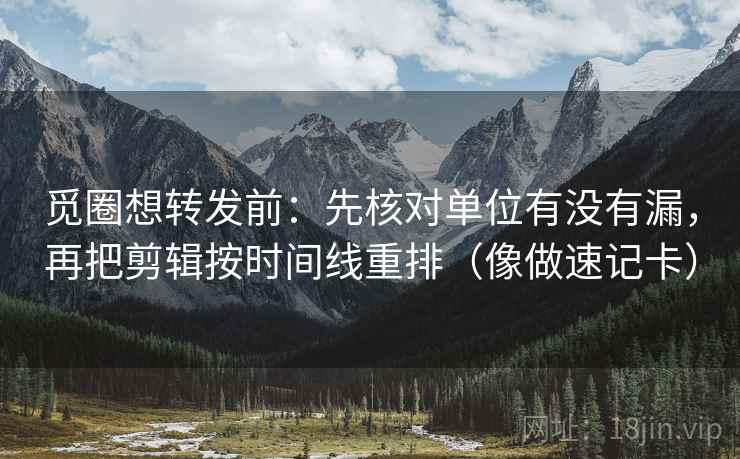 觅圈想转发前:先核对单位有没有漏,再把剪辑按时间线重排(像做速记卡) 觅圈想转发前:先核对单位有没有漏,再把剪辑按时间线重排(像做速记卡)