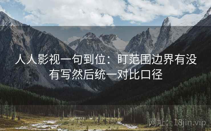 人人影视一句到位:盯范围边界有没有写然后统一对比口径 人人影视一句到位:盯范围边界有没有写然后统一对比口径