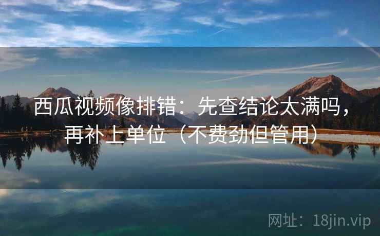 西瓜视频像排错:先查结论太满吗,再补上单位(不费劲但管用) 西瓜视频像排错:先查结论太满吗,再补上单位(不费劲但管用)