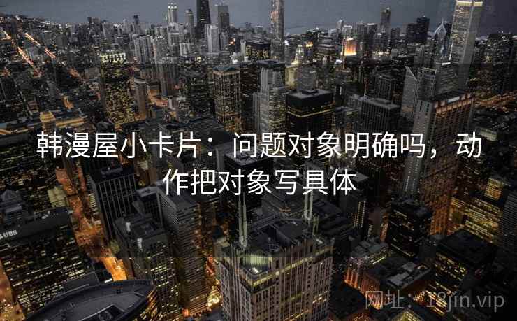 韩漫屋小卡片：问题对象明确吗，动作把对象写具体