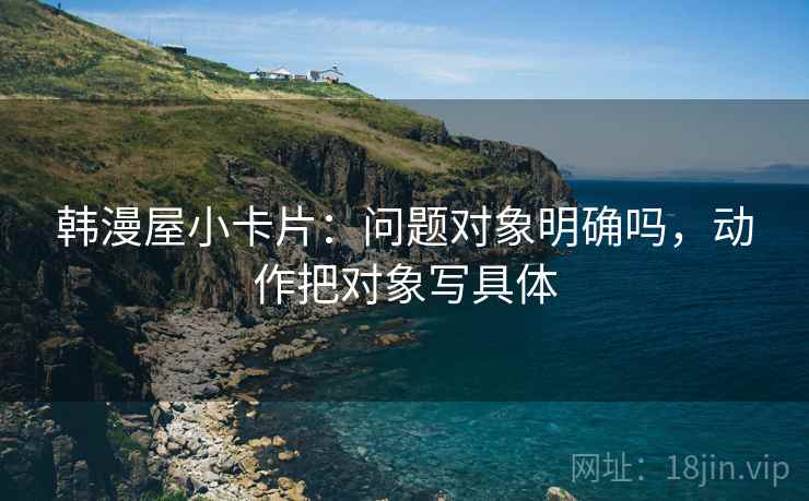 韩漫屋小卡片：问题对象明确吗，动作把对象写具体