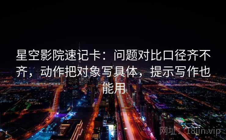 星空影院速记卡：问题对比口径齐不齐，动作把对象写具体，提示写作也能用