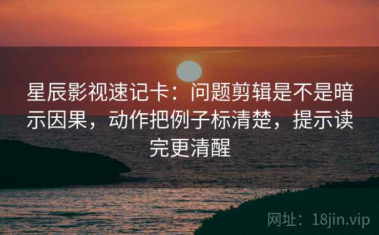 星辰影视速记卡：问题剪辑是不是暗示因果，动作把例子标清楚，提示读完更清醒