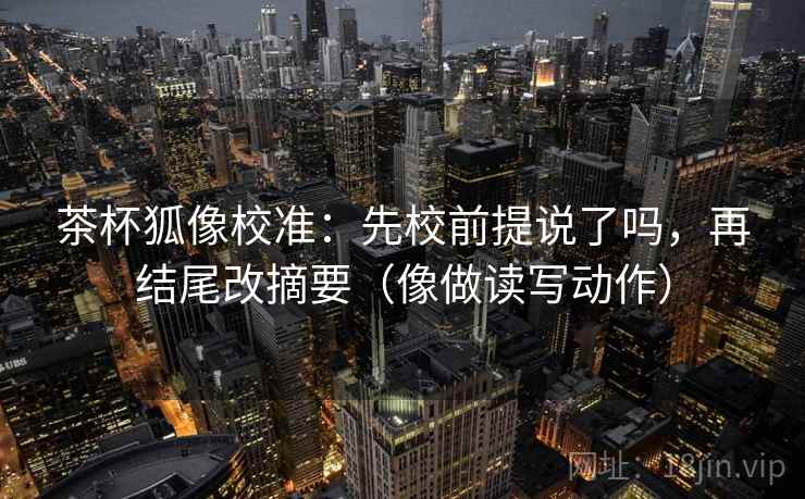 茶杯狐像校准:先校前提说了吗,再结尾改摘要(像做读写动作) 茶杯狐像校准:先校前提说了吗,再结尾改摘要(像做读写动作)