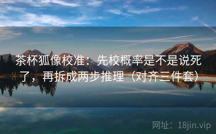 茶杯狐像校准：先校概率是不是说死了，再拆成两步推理（对齐三件套）